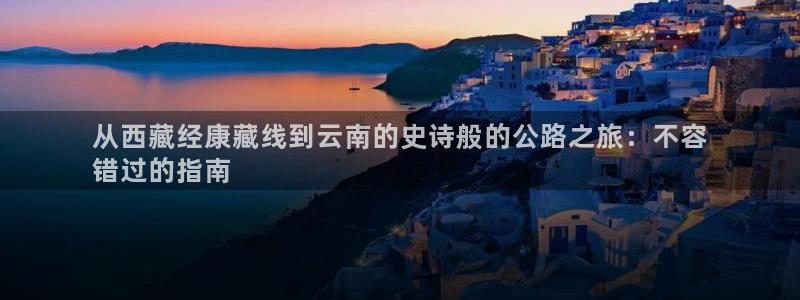 云顶集团最新官方网站|从西藏经康藏线到云南的史诗般的公路之旅：不容
错过的指南