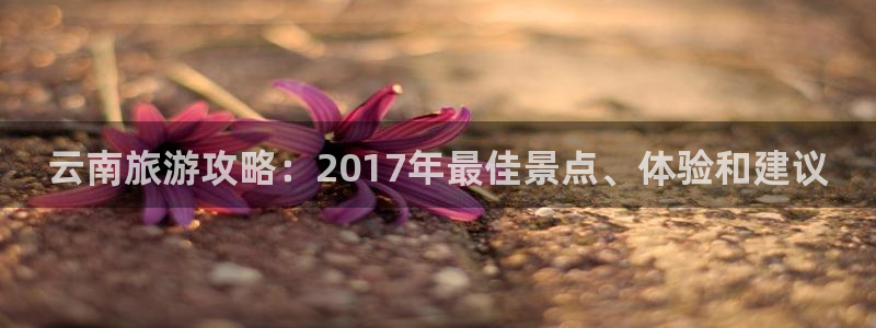 云顶4008游戏官网|云南旅游攻略：2017年最佳景点、体验和建议